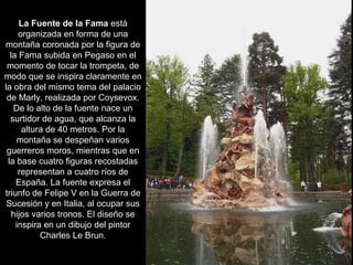 La Fuente de la Fama está
organizada en forma de una
montaña coronada por la figura de
la Fama subida en Pegaso en el
momento de tocar la trompeta, de
modo que se inspira claramente en
la obra del mismo tema del palacio
de Marly, realizada por Coysevox.
De lo alto de la fuente nace un
surtidor de agua, que alcanza la
altura de 40 metros. Por la
montaña se despeñan varios
guerreros moros, mientras que en
la base cuatro figuras recostadas
representan a cuatro ríos de
España. La fuente expresa el
triunfo de Felipe V en la Guerra de
Sucesión y en Italia, al ocupar sus
hijos varios tronos. El diseño se
inspira en un dibujo del pintor
Charles Le Brun.
 