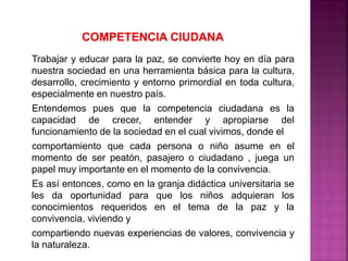 Trabajar y educar para la paz, se convierte hoy en día para
nuestra sociedad en una herramienta básica para la cultura,
desarrollo, crecimiento y entorno primordial en toda cultura,
especialmente en nuestro país.
Entendemos pues que la competencia ciudadana es la
capacidad de crecer, entender y apropiarse del
funcionamiento de la sociedad en el cual vivimos, donde el
comportamiento que cada persona o niño asume en el
momento de ser peatón, pasajero o ciudadano , juega un
papel muy importante en el momento de la convivencia.
Es así entonces, como en la granja didáctica universitaria se
les da oportunidad para que los niños adquieran los
conocimientos requeridos en el tema de la paz y la
convivencia, viviendo y
compartiendo nuevas experiencias de valores, convivencia y
la naturaleza.
 