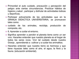  Primordial el auto cuidado, precaución y percepción del
peligro ante ciertas circunstancias. Practicar hábitos de
higiene y salud , participar y disfrutar de actividades lúdicas
y deportivas.
 Participar activamente de las actividades que en la
GRANJA DIDACTICA UNIVERSITARIA, se promueven
tales como:
 cuidado de los animales, reciclaje, producción de
composta, etc.
 6. Aprender a cuidar el entorno.
 Significa aprender a percibir el planeta tierra como un ser
vivo. Hacerles entender que nuestro planeta es el hogar de
todos los seres vivos. Vivir tal cuidado desde nuestra
Granja , aprendiendo a cultivar y a cuidar los animalitos.
 Hacerles entender que nuestra tierra es hermosa y que
tiene riquezas tales como el aire, el agua, la flora y la
fauna. (educación ambiental).
 