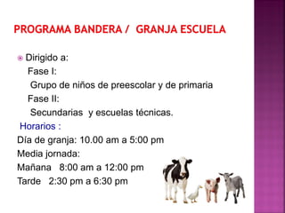  Dirigido a:
Fase I:
Grupo de niños de preescolar y de primaria
Fase II:
Secundarias y escuelas técnicas.
Horarios :
Día de granja: 10.00 am a 5:00 pm
Media jornada:
Mañana 8:00 am a 12:00 pm
Tarde 2:30 pm a 6:30 pm
 
