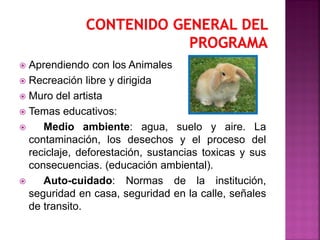  Aprendiendo con los Animales
 Recreación libre y dirigida
 Muro del artista
 Temas educativos:
 Medio ambiente: agua, suelo y aire. La
contaminación, los desechos y el proceso del
reciclaje, deforestación, sustancias toxicas y sus
consecuencias. (educación ambiental).
 Auto-cuidado: Normas de la institución,
seguridad en casa, seguridad en la calle, señales
de transito.
 