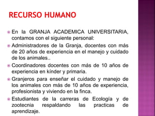 En la GRANJA ACADEMICA UNIVERSITARIA,
contamos con el siguiente personal:
 Administradores de la Granja, docentes con más
de 20 años de experiencia en el manejo y cuidado
de los animales..
 Coordinadores docentes con más de 10 años de
experiencia en kínder y primaria.
 Granjeros para enseñar el cuidado y manejo de
los animales con más de 10 años de experiencia,
profesionista y viviendo en la finca.
 Estudiantes de la carreras de Ecología y de
zootecnia respaldando las practicas de
aprendizaje.
 