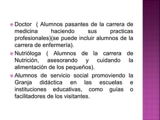  Doctor ( Alumnos pasantes de la carrera de
medicina haciendo sus practicas
profesionales)(se puede incluir alumnos de la
carrera de enfermería).
 Nutrióloga ( Alumnos de la carrera de
Nutrición, asesorando y cuidando la
alimentación de los pequeños).
 Alumnos de servicio social promoviendo la
Granja didáctica en las escuelas e
instituciones educativas, como guías o
facilitadores de los visitantes.
 