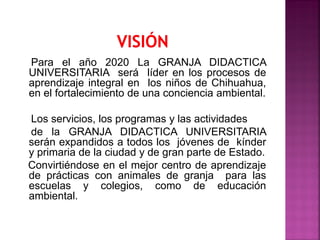 Para el año 2020 La GRANJA DIDACTICA
UNIVERSITARIA será líder en los procesos de
aprendizaje integral en los niños de Chihuahua,
en el fortalecimiento de una conciencia ambiental.
Los servicios, los programas y las actividades
de la GRANJA DIDACTICA UNIVERSITARIA
serán expandidos a todos los jóvenes de kínder
y primaria de la ciudad y de gran parte de Estado.
Convirtiéndose en el mejor centro de aprendizaje
de prácticas con animales de granja para las
escuelas y colegios, como de educación
ambiental.
 