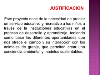 Este proyecto nace de la necesidad de prestar
un servicio educativo y recreativo a los niños a
través de la instituciones educativas en el
proceso de desarrollo y aprendizaje, teniendo
como base las diferentes oportunidades que
nos ofrece el campo y su interacción con los
animales de granja, que permitan crear una
conciencia ambiental y modelos sustentables.
 