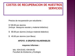 Precios de recuperación por estudiante :
$ 100.00 por alumno
(incluye desayuno escolar y material didáctico)
$ 80.00 por alumno (incluye material didáctico)
$ 40.00 por alumno (con Beca)
APOYO A GRUPOS VULNERABLES
mayores informes :
tels. 434-03-63, 434-04-63
Facultad de Zootecnia y Ecología
 