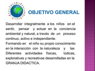 Desarrollar integralmente a los niños en el
sentir, pensar y actuar en la conciencia
ambiental y natural, a través de un proceso
continuo, activo e independiente.
Formando en el niño su propio conocimiento
en la interacción con la naturaleza y las
Diferentes actividades físicas, lúdicas,
explorativas y recreativas desarrolladas en la
GRANJA DIDACTICA.
 