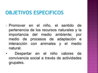 • Promover en el niño, el sentido de
pertenencia de los recursos naturales y la
importancia del medio ambiente; por
medio de procesos de adaptación e
interacción con animales y el medio
natural.
• Despertar en el niño valores de
convivencia social a través de actividades
grupales.
 