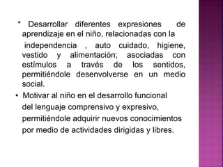 * Desarrollar diferentes expresiones de
aprendizaje en el niño, relacionadas con la
independencia , auto cuidado, higiene,
vestido y alimentación; asociadas con
estímulos a través de los sentidos,
permitiéndole desenvolverse en un medio
social.
• Motivar al niño en el desarrollo funcional
del lenguaje comprensivo y expresivo,
permitiéndole adquirir nuevos conocimientos
por medio de actividades dirigidas y libres.
 