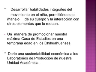 * Desarrollar habilidades integrales del
movimiento en el niño, permitiéndole el
manejo de su cuerpo y la interacción con
otros elementos que lo rodean.
• Un manera de promocionar nuestra
máxima Casa de Estudios en una
temprana edad en los Chihuahuenses.
* Darle una sustentabilidad económica a los
Laboratorios de Producción de nuestra
Unidad Académica.
 