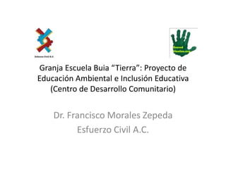 Granja Escuela Buia “Tierra”: Proyecto de
Educación Ambiental e Inclusión Educativa
    (Centro de Desarrollo Comunitario)


    Dr. Francisco Morales Zepeda
          Esfuerzo Civil A.C.
 