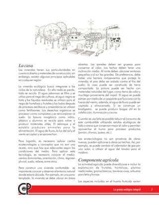 abiertas. Las paredes deben ser gruesas para
La casa                                                conservar el calor. Los techos deben tener una
Las viviendas tienen sus particularidades en           inclinación media. Al norte deben ubicarse ventanas
cuanto a diseño y materiales de construcción; sin      pequeñas y al sur las grandes. De preferencia, debe
embargo, existen algunos principios aplicables         haber una barrera rompevientos que proteja la
en cualquier región.                                   vivienda; el piso debe ser aislado contra el frío del
                                                       suelo; la casa puede ser construida de tierra
La vivienda ecológica busca integrarse a los
                                                       compactada. La pintura puede ser hecha con
ciclos de la naturaleza. En ella nada se pierde,
                                                       materiales naturales del lugar, como tierra de color y
todo se recicla. El agua jabonosa se filtra y se
                                                       mucílago proveniente del nopal. El agua se puede
utiliza para el riego de cultivos, el agua negra se
trata y los líquidos residuales se utilizan para el    extraer por medio de un papalote que funciona con la
riego de hortalizas y frutales y los lodos después     fuerza del viento; además, el agua de lluvia puede ser
de procesos aeróbicos y anaeróbicos se utilizan        captada y almacenada. Si se construye un
como fertilizantes. Los desechos orgánicos se          biodigestor, se puede producir biogas útil en la
procesan como compostas y se reincorporan al           calefacción, iluminación y cocina.
suelo. La basura inorgánica como vidrio,
                                                       Cuando se usa leña es posible reducir el consumo de
plástico y aluminio se recicla para volver a
                                                       este combustible utilizando estufas ecológicas de
producir materiales útiles. El estanque y el
                                                       lodo y arena que conservan mejor el calor y permiten
establo producen animales para la
                                                       aprovechar el humo para procesar productos
alimentación. El agua de lluvia, la luz del sol y el
                                                       (jamón, chorizo, queso, etc.).
viento se captan y se aprovechan.
                                                       Las ecotecnologías no son privativas de obras
Para lograrlo, es necesario aplicar ciertas            nuevas, pueden aplicarse a obras ya hechas. Así, por
ecotecnologías y conceptos que no son una              ejemplo, se puede cambiar el calentador de gas por
receta, sino que hay que adecuarles según las          uno solar, o utilizar el agua del lavabo para el
condiciones del medio. Para aplicar esta               inodoro.
tecnología, es necesario conocer el medio:
vientos dominantes, orientación, clima, régimen
pluvial, suelo, relieve, entre otros.                  Componente agrícola
                                                       La actividad agrícola puede diversificarse e incluir la
Para construir una vivienda confortable es             explotación de frutales, hortalizas, plantas
importante conocer y observar el entorno natural       medicinales, granos básicos, barreras vivas, arbustos
donde estará ubicada. Por ejemplo, en una zona         para leña y forraje.
templada, la vivienda se debe ubicar en áreas
                                                       Las especies incluídas en el huerto frutícola varían

                                                                                      La granja ecológica integral   3
 