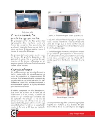 Calentador solar

Procesamiento de los                                 Cisterna de ferrocemento para captar agua de lluvia
productos agropecuarios                             En aquellas zonas donde se disponga de pequeñas
El procesamiento de los productos
                                                    norias o pozos a cielo abierto y no se cuente con otra
agropecuarios debe impulsarse como una
                                                    fuente de energía que la fuerza del hombre, es
forma de conservar los excedentes de
                                                    posible extraer agua por medio de bombas manuales
producción (vegetales, frutas, carnes, leche) o
                                                    de cubetas, botes o copas.
como una forma de agregar valor y mejorar el
ingreso de las familias del campo.                  La bomba de soga o mecate es un dispositivo de este
                                                    tipo que ha tenido gran aceptación en el medio rural.
Los procesos de transformación pueden variar
                                                    Es de fabricación sencilla, accionada manualmente y
en función del producto disponible o del
                                                    permite elevar una columna de agua hasta 50 m
potencial de venta. No se requiere de gran
                                                    usando capuchones distribuídos a lo largo de una
inversión ni de técnicas sofisticadas; en un
                                                    soga.
pequeño espacio de la casa (cocina) se puede
realizar todo el proceso.

Captación de agua
Un problema común que enfrentan la mayoría
de las zonas rurales del país es la escasez de
agua. La captación y el almacenamiento del
agua de lluvia es especialmente importante en
aquellas regiones con escasa precipitación. Si el
Proceso de captación y almacenamiento es lo
suficientemente higiénico, el agua puede servir
para el consumo humano.

El sistema comprende una área de captación,
que puede ser el techo de la casa, de los
invernaderos o de los corrales; un sistema de
conducción que colecta el agua de toda el área                    Bomba de soga o mecate
de captación y la conduce a la zona de
almacenamiento; ésta última puede ser una
cisterna de ladrillo, piedra o ferrocemento, cuya   Los componentes que pueden conformar la granja de
capacidad varía en función de la precipitación      traspatio son múltiples y muy diversos. En este
media de la zona y del área de captación            documento se dan a conocer algunas tecnologías
disponible.

                                                                                  La granja ecológica integral   7
 