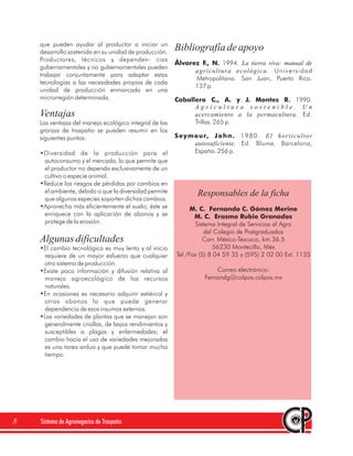 que pueden ayudar al productor a iniciar un
    desarrollo sostenido en su unidad de producción.
                                                        Bibliografía de apoyo
    Productores, técnicos y dependen- cias
                                                        Álvarez F., N. 1994. La tierra viva: manual de
    gubernamentales y no gubernamentales pueden
                                                                 agricultura ecológica. Universidad
    trabajar conjuntamente para adaptar estas
                                                                 Metropolitana. San Juan, Puerto Rico.
    tecnologías a las necesidades propias de cada
                                                                 137 p.
    unidad de producción enmarcada en una
    microrregión determinada.                           Caballero C., A. y J. Montes R. 1990.
                                                              Agricultura sostenible. Un
    Ventajas                                                  acercamiento a la permacultura. Ed.
    Las ventajas del manejo ecológico integral de las         Trillas. 265 p.
    granjas de traspatio se pueden resumir en los
    siguientes puntos:                                  S e y m o u r, J o h n . 1 9 8 0 . E l h o r t i c u l t o r
                                                                autosuficiente. Ed. Blume. Barcelona,
    •Diversidad de la producción para el                        España. 256 p.
     autoconsumo y el mercado, lo que permite que
     el productor no dependa exclusivamente de un
     cultivo o especie animal.
    •Reduce los riesgos de pérdidas por cambios en
     el ambiente, debido a que la diversidad permite              Responsables de la ficha
     que algunas especies soporten dichos cambios.
    •Aprovecha más eficientemente el suelo; éste se           M. C. Fernando C. Gómez Merino
     enriquece con la aplicación de abonos y se                M. C. Erasmo Rubio Granados
     protege de la erosión.                                    Sistema Integral de Servicios al Agro
                                                                   del Colegio de Postgraduados
    Algunas dificultades                                          Carr. México-Texcoco, km 36.5
    •El cambio tecnológico es muy lento y al inicio                    56230 Montecillo, Méx.
     requiere de un mayor esfuerzo que cualquier        Tel./Fax (5) 8 04 59 35 y (595) 2 02 00 Ext. 1135
     otro sistema de producción.
    •Existe poca información y difusión relativa al                      Correo electrónico:
     manejo agroecológico de los recursos                            Fernandg@colpos.colpos.mx
     naturales.
    •En ocasiones es necesario adquirir estiércol y
     otros abonos lo que puede generar
     dependencia de esos insumos externos.
    •Las variedades de plantas que se manejan son
     generalmente criollas, de bajos rendimientos y
     susceptibles a plagas y enfermedades; el
     cambio hacia el uso de variedades mejoradas
     es una tarea ardua y que puede tomar mucho
     tiempo.




8   Sistema de Agronegocios de Traspatio
 
