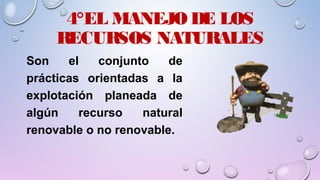 4°EL MANEJO DE LOS
RECURSOS NATURALES
Son el conjunto de
prácticas orientadas a la
explotación planeada de
algún recurso natural
renovable o no renovable.
 
