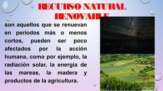 RECURSO NATURAL
RENOVABLE
son aquellos que se renuevan
en períodos más o menos
cortos, pueden ser poco
afectados por la acción
humana, como por ejemplo, la
radiación solar, la energía de
las mareas, la madera y
productos de la agricultura.
 
