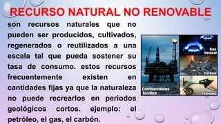 RECURSO NATURAL NO RENOVABLE
son recursos naturales que no
pueden ser producidos, cultivados,
regenerados o reutilizados a una
escala tal que pueda sostener su
tasa de consumo. estos recursos
frecuentemente existen en
cantidades fijas ya que la naturaleza
no puede recrearlos en periodos
geológicos cortos. ejemplo: el
petróleo, el gas, el carbón.
 