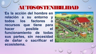 AUTOSOSTENIBILIDAD
Es la acción del hombre en
relación a su entorno y
todos los factores o
recursos que tiene para
hacer posible el
funcionamiento de todas
sus partes, sin necesidad
de dañar o sacrificar el
ecosistema.
 