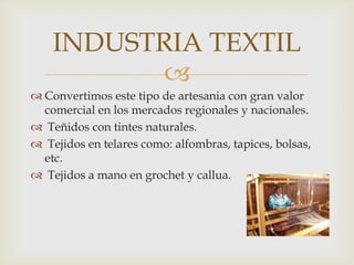 INDUSTRIA TEXTIL
           
 Convertimos este tipo de artesania con gran valor
  comercial en los mercados regionales y nacionales.
 Teñidos con tintes naturales.
 Tejidos en telares como: alfombras, tapices, bolsas,
  etc.
 Tejidos a mano en grochet y callua.
 