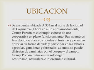 UBICACION
                
 Se encuentra ubicada A 30 km al norte de la ciudad
  de Cajamarca (1 hora en auto aproximadamente).
  Granja Porcón es el ejemplo exitoso de una
  cooperativa en pleno funcionamiento. Sus miembros
  han decidido abrir sus puertas al turismo y permiten
  apreciar su forma de vida y participar en las labores
  agrícolas, ganaderas y forestales, además, se puede
  disfrutar de caminatas por el bosque y el campo.
  Granja Porcón reúne en un solo lugar
  ecoturismo, naturaleza e intercambio cultural.
 