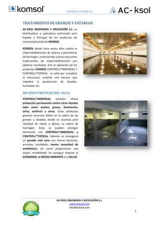 GRANJAS Y ESTABLOS
AC-KSOL INGENIERIA Y APLICACIÓN S.L.
www.acksol.com
info@acksol,com
1
TRATAMIENTO DE GRANJAS Y ESTABLOS
AC-KSOL INGENIERIA Y APLICACIÓN S.L. es
distribuidora y aplicadora autorizada para
España y Portugal de los productos de
nanocristalización de KOMSOL.
KOMSOL desde hace varios años realiza la
impermeabilización de soleras y pavimentos
de hormigón, sustituyendo a otras soluciones
tradicionales de impermeabilización con
óptimos resultados. Con la aplicación de los
productos KOMSOL CONTROLL®INNERSEAL Y
CONTROLL®TOPSEAL se sella por completo
la estructura, creando una barrera que
impedirá la penetración de líquidos,
humedad, etc.
NO SÓLO PROTEGE DEL AGUA
CONTROLL®INNERSEAL también ofrece
protección permanente contra otros líquidos
tales como aceites, grasas, disolventes,
orina, estiércol y otros. Estos productos
generan enormes daños en la solera de las
granjas y establos donde se acumula gran
cantidad de restos y abono. La solera de
hormigón. Estas se pueden proteger
fácilmente con CONTROLL®INNERSEAL y
CONTROLL®TOPSEAL. Además se conseguirá
un ganado más sano con menos bacterias,
animales saludables, menor necesidad de
antibióticos, así como proporcionar una
mayor rentabilidad: Se consigue mejorar la
ECONOMÍA, el MEDIO AMBIENTE y la SALUD.
 