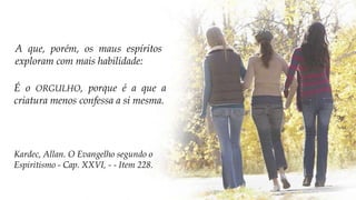 É o ORGULHO, porque é a que a
criatura menos confessa a si mesma.
Kardec, Allan. O Evangelho segundo o
Espiritismo - Cap. XXVI, - - Item 228.
A que, porém, os maus espíritos
exploram com mais habilidade:
 