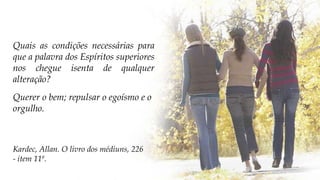 Querer o bem; repulsar o egoísmo e o
orgulho.
Kardec, Allan. O livro dos médiuns, 226
- item 11ª.
Quais as condições necessárias para
que a palavra dos Espíritos superiores
nos chegue isenta de qualquer
alteração?
 