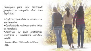 •Perfeita comunhão de vistas e de
sentimentos;
•Cordialidade recíproca entre todos
os membros;
•Ausência de todo sentimento
contrário à verdadeira caridade
cristã;
Kardec, Allan. O livro dos médiuns,
341.
Condições para uma Sociedade
granjear a simpatia dos bons
Espíritos:
 