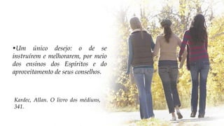 •Um único desejo: o de se
instruírem e melhorarem, por meio
dos ensinos dos Espíritos e do
aproveitamento de seus conselhos.
Kardec, Allan. O livro dos médiuns,
341.
 