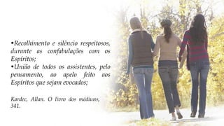 •Recolhimento e silêncio respeitosos,
durante as confabulações com os
Espíritos;
•União de todos os assistentes, pelo
pensamento, ao apelo feito aos
Espíritos que sejam evocados;
Kardec, Allan. O livro dos médiuns,
341.
 