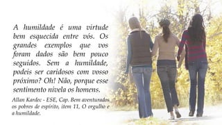 A humildade é uma virtude
bem esquecida entre vós. Os
grandes exemplos que vos
foram dados são bem pouco
seguidos. Sem a humildade,
podeis ser caridosos com vosso
próximo? Oh! Não, porque esse
sentimento nivela os homens.
Allan Kardec - ESE, Cap. Bem aventurados
os pobres de espírito, item 11, O orgulho e
a humildade.
 