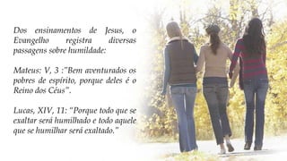 Dos ensinamentos de Jesus, o
Evangelho registra diversas
passagens sobre humildade:
Mateus: V, 3 :”Bem aventurados os
pobres de espírito, porque deles é o
Reino dos Céus”.
Lucas, XIV, 11: “Porque todo que se
exaltar será humilhado e todo aquele
que se humilhar será exaltado.”
 