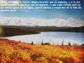 Si les vendemos la tierra, deben recordar que es sagrada, y a la vez deben enseñar a sus hijos que es sagrada, y que cada reflejo sutil en las claras aguas de los lagos, cuenta hechos y recuerdos de la vida de nuestra gente.  