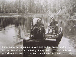 El murmullo del agua es la voz del padre de mi padre. Los ríos son nuestros hermanos y sacian nuestra sed; son los portadores de nuestras canoas y alimentan a nuestros hijos.  