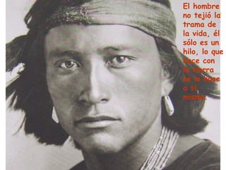 El hombre no tejió la trama de la vida, él sólo es un hilo, lo que hace con la tierra se lo hace a sí mismo. 