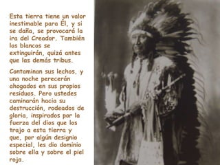 Esta tierra tiene un valor inestimable para Él, y si se daña, se provocará la ira del Creador. También los blancos se extinguirán, quizá antes que las demás tribus.  Contaminan sus lechos, y una noche perecerán ahogados en sus propios residuos. Pero ustedes caminarán hacia su destrucción, rodeados de gloria, inspirados por la fuerza del dios que los trajo a esta tierra y que, por algún designio especial, les dio dominio sobre ella y sobre el piel roja. 