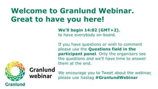 Welcome to Granlund Webinar.
Great to have you here!
We’ll begin 14:02 (GMT+2),
to have everybody on-board.
If you have questions or wish to comment
please use the Questions field in the
participant panel. Only the organisers see
the questions and we’ll have time to answer
them at the end.
We encourage you to Tweet about the webinar,
please use hastag #GranlundWebinar
 