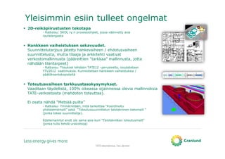 Yleisimmin esiin tulleet ongelmat
TATE-tietomallinnus, Tero Järvinen
2D-reikäpiirustusten tekotapa
- Ratkaisu: SKOL ry:n prosessiohjeet, jossa väännetty asia
rautalangasta
Hankkeen vaiheistuksen sekavuudet.
Suunnittelutarjous jätetty hankevaiheen / ehdotusvaiheen
suunnittelusta, mutta tilaaja ja arkkitehti vaativat
verkostomallinnusta (pääreittien “tarkkaa” mallinnusta, jotta
nähdään tilantarpeet)
- Ratkaisu: Tilaukset tehdään TATE12 –perusteella, noudatetaan
YTV2012 vaatimuksia. Kunnioitetaan hankkeen vaiheistuksia /
päätöksentekopisteitä
Toteutusvaiheen tarkkuustasokysymykset.
Vaaditaan täydellistä, 100% oikeassa sijainneissa olevia mallinnoksia
TATE-verkostoista (mahdoton toteuttaa).
Ei osata nähdä “Metsää puilta”
- Ratkaisu: Ymmärretään, mitä tarkoittaa “Koordinoitu
yhdistelmämalli” sekä “Toteutussuunnittelun talotekninen tietomalli ”
(jonka tekee suunnittelija).
Edellemainitut eivät ole sama asia kuin “Talotekniikan toteutusmalli”
(jonka tulisi tehdä urakoitsija)
 