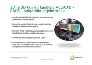 2D ja 3D kuvien käsittely AutoCAD /
CADS –pohjaisilla ohjelmistoilla
TATE-tietomallinnus, Tero Järvinen
CAD järjestelmässä käytössä arkkitehdin 2D-pohja, sama pohja
jota käytetään tulosteiden kanssa
Navisworks –yhdistelmämalli näkyvissä toisessä monitorissa,
jonka kautta tarkastellaan kokonaisuutta
MagiCAD / CADS –mallista talletetaanaputiedosto Navisworksin
käytettäväksi jonka jälkeen nähdään kokonaisuus
Tehokkaaseen työskentelyyn tarvitaan kaksi näyttöä
Kun tehdään YTV2012 vaatimalla tarkkuustasolla, pelkkä
MagiCADin / CADSin käyttö ei riitä – AutoCAD / CADS on liian
hidas yhteistoiminnalliseen 3D-suunnitteluun.
 