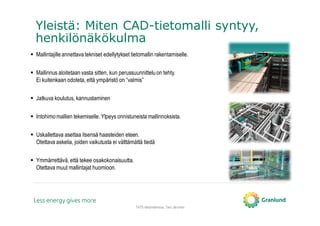 TATE-tietomallinnus, Tero Järvinen
Yleistä: Miten CAD-tietomalli syntyy,
henkilönäkökulma
Mallintajille annettava tekniset edellytykset tietomallin rakentamiselle.
Mallinnus aloitetaan vasta sitten, kun perussuunnittelu on tehty.
Ei kuitenkaan odoteta, että ympäristö on “valmis”
Jatkuva koulutus, kannustaminen
Intohimomallien tekemiselle. Ylpeys onnistuneista mallinnoksista.
Uskallettava asettaa itsensä haasteiden eteen.
Otettava askelia, joiden vaikutusta ei välttämättä tiedä
Ymmärrettävä,että tekee osakokonaisuutta.
Otettava muut mallintajat huomioon.
 