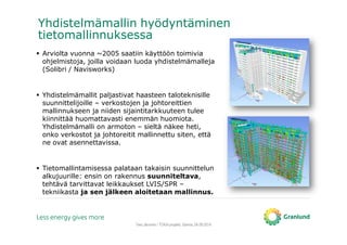 Tero Järvinen / TOKA-projekti, Saimia, 04.09.2014
Yhdistelmämallin hyödyntäminen
tietomallinnuksessa
Arviolta vuonna ~2005 saatiin käyttöön toimivia
ohjelmistoja, joilla voidaan luoda yhdistelmämalleja
(Solibri / Navisworks)
Yhdistelmämallit paljastivat haasteen taloteknisille
suunnittelijoille – verkostojen ja johtoreittien
mallinnukseen ja niiden sijaintitarkkuuteen tulee
kiinnittää huomattavasti enemmän huomiota.
Yhdistelmämalli on armoton – sieltä näkee heti,
onko verkostot ja johtoreitit mallinnettu siten, että
ne ovat asennettavissa.
Tietomallintamisessa palataan takaisin suunnittelun
alkujuurille: ensin on rakennus suunniteltava,
tehtävä tarvittavat leikkaukset LVIS/SPR –
tekniikasta ja sen jälkeen aloitetaan mallinnus.
 