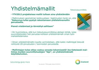 Yhdistelmämallit Toteutussuunnittelu
• YTV2012 projekteissa mallit tullaan aina yhdistämään
• Mallinnuksen geometrian tarkkuustaso: Vaatimusten henki on, että
”Rakennus tulee pystyä rakentamaan yhdistelmamallin
perusteella.
Pienet viistämiset ja törmäilyt sallitaan”
• On huomioitava, että kun toteutussuunnittelua aletaan tehdä, tulee
suunnittelijoiden heti perustaa kohteen yhdistelmämalli oman työn
mahdollistamieksi
• Oman yhdistelmämallin kautta varmistetaan, että kaikki mallintajat tekevät
reititystä 2D-piirustusten / luonnosten perusteella.
• Mallintajan tulee ottaa vastuu omasta tekemisestä! Jos tietoisesti mal-
lintaa muiden suunnittelualojen ”läpi”, on yhdistelmämalli
käyttökelvoton.
Tero Järvinen / TOKA-projekti, Saimia, 04.09.2014
 