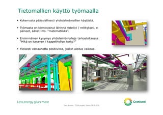 Tero Järvinen / TOKA-projekti, Saimia, 04.09.2014
Tietomallien käyttö työmaalla
Kokemusta pääasiallisesti yhdistelmämallien käytöstä.
Työmaata on kiinnostanut lähinnä risteilyt / reititykset, ei
paineet, äänet tms. “matematiikka”.
Ensimmäinen kysymys yhdistelmämalleja tarkasteltaessa:
“Mikä on kanavan / kaapelihyllyn korko?”
Yleisesti vastaanotto positiivista, joskin aloitus vaikeaa.
 