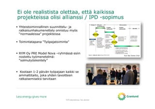 Ei ole realistista olettaa, että kaikissa
projekteissa olisi allianssi / IPD -sopimus
TATE-tietomallinnus, Tero Järvinen
Kuva: Saku Törrönen, DI-työ
Yhteistoiminnallinen suunnittelu- ja
ratkaisunhakumenettely onnistuu myös
“normaaleissa” projekteissa
Toimintatapana “Työpajatoiminta”
RYM Oy PRE Model Nova –ryhmässä esiin
nostettu työmenetelmä:
“solmutyöskentely”
Kootaan 1-2 päivän työpajaan kaikki se
ammattitaito, joka yhden tavoitteen
ratkaisemiseksi tarvitaan
 
