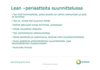 Lean –periaatteita suunnittelussa
TATE-tietomallinnus, Tero Järvinen
• Tee niitä toimenpiteitä, joista asiakas on valmis maksamaan ja joita
se tarvitsee
• Tee se, minkä olet luvannut tehdä
• Kehitä jatkuvasti omaa toimintaa, prosesseja
• Käytä visuaalista ohjausta
• Tee vaihtoehtoisia ratkaisumalleja
• Aseta tavotteita ja vaatimuksia, järjestä niille seurantamenettelyt
• Suosi päätöksiä pitkäntähtäimen suunnitelmalla, jopa
lyhyentähtäimen kustannuksella
• Kunnioita ihmisiä
 
