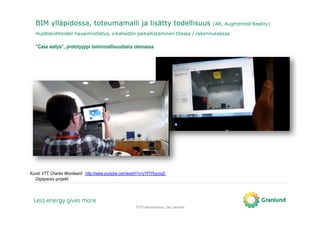 TATE-tietomallinnus, Tero Järvinen
BIM ylläpidossa, toteumamalli ja lisätty todellisuus (AR, Augmented Reality)
Huoltokohteiden havainnollistus, vikatiedon paikallistaminen tilassa / rakennuksessa
Kuvat: VTT, Charles Woodward http://www.youtube.com/watch?v=uYFtYbqvoq0
Digispaces-projekti
”Case esitys”, prototyyppi toiminnallisuudesta olemassa
 