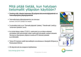 Mitä pitää tietää, kun halutaan
tietomallit ylläpidon käyttöön?
TATE-tietomallinnus, Tero Järvinen
Ymmärrys siitä, ollaanko hakemassa3D-pohjaista dokumentointijärjestelmää vai
Tietomallipohjaista ylläpitojärjestelmää
Tietomallipohjaisia ylläpitojärjestelmiä ei ole olemassa
(Suomessa, vuonna 2014, kirjoittajan oma mielipide)
Ymmärrettävä mikä on ero “Teknisellä ylläpidolla” (laitteet), “Tilahallinnalla” (neliöt) ja
“Johtamisen työkalulla” (eurot)
Kun kohde tilataan viitaten YTV2012 –vaatimuksiin ja suunnittelun edetessä
varmistetaan että hanke tehdään näiden vaatimusten perusteella, saadaan aikaiseksi
Tekniseenja tilapohjaiseenylläpitoon soveltuvat IFC-tiedostot jokaiselta
suunnittelualalta
Tärkein IFC-tiedoston sisältö tietomallikäytön ensivaiheessa on tilaobjektit (IfcSpace) ja
Palvelualueet (IfcZone)
3D-näkymät eivät ole ensisijainen käyttötarkoitus
 