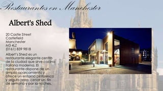 Restaurantes en Manchester
  Albert's Shed
 20 Castle Street
 Castlefield
 Manchester
 M3 4LZ
 (0161) 839 9818
 Albert’s Shed es un
 restaurante elegante centro
 de la ciudad que sirve cocina
 italiana moderna. El
 restaurante dispone de un
 amplio aparcamiento y
 ofrece un entorno pintoresco
 y seguro para cenar un fin
 de semana y por la noches.
 
