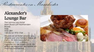 Restaurantes en Manchester
  Alexander's
  Lounge Bar
  The Lennox Lea Hotel
  Irlam Road (off Northenden
  Road)
  Sale
  M33 2BH
  +44 (0)161 973 1764
  Situado en el Hotel Lennox Lea,
  dirigido por una familia ofrece un
  menú de deliciosos platos
  modernos; Con calidad,
  ingredientes de origen local, los
  platos de Alejandro se inspiran en
  muchos continentes.
 