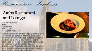 Restaurantes en Manchester
 Amba Restaurant
 and Lounge
 108 Ashley Road
 Hale
 Altrincham
 WA14 2UN
 +44(0)161 928 2343
 Amba Restaurant and Lounge, el último en la
 vecindad de paladar informal. El interior
 cuenta con un sofisticado paladar elegante
 de bronce, peltre y azul celeste, negro
 salpicado de luces, un opulento bar bronce
 hechos a mano de cristal y asientos
 banquete suntuoso. La experiencia de cenar
 es proporcionada por una cocina vista que
 sirve cocina europea moderna.
 